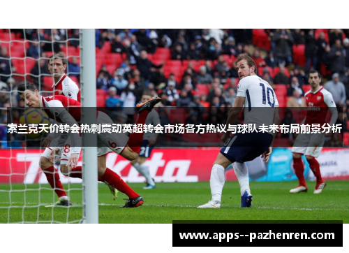 索兰克天价转会热刺震动英超转会市场各方热议与球队未来布局前景分析