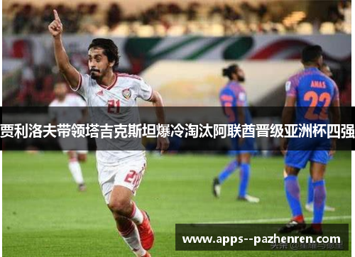 贾利洛夫带领塔吉克斯坦爆冷淘汰阿联酋晋级亚洲杯四强