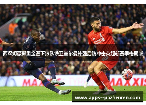 西汉姆豪掷重金签下狼队铁卫基尔曼补强后防冲击英超新赛季格局版